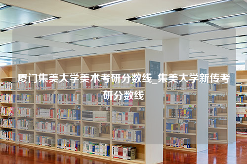 厦门集美大学美术考研分数线_集美大学新传考研分数线