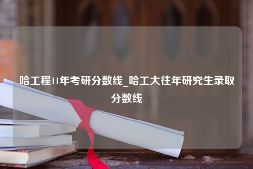 哈工程11年考研分数线_哈工大往年研究生录取分数线