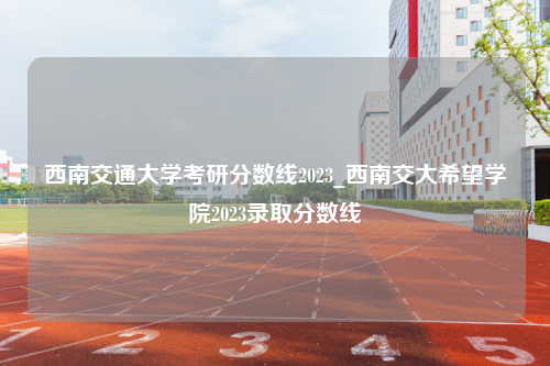 西南交通大学考研分数线2023_西南交大希望学院2023录取分数线