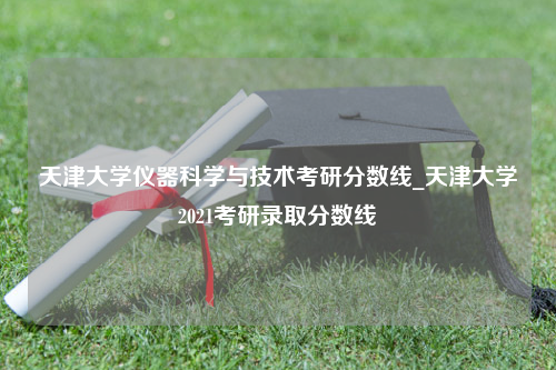 天津大学仪器科学与技术考研分数线_天津大学2021考研录取分数线