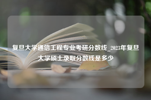 复旦大学通信工程专业考研分数线_2023年复旦大学硕士录取分数线是多少