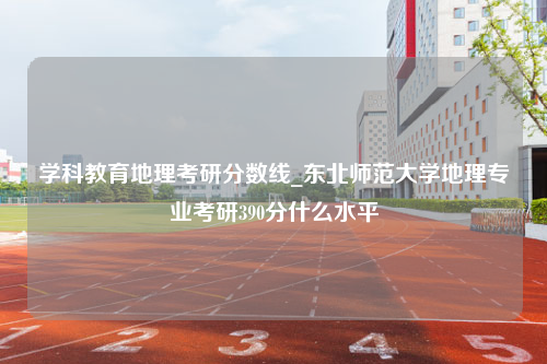 学科教育地理考研分数线_东北师范大学地理专业考研390分什么水平