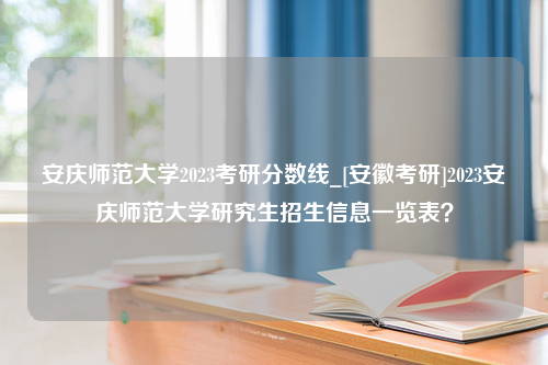 安庆师范大学2023考研分数线_[安徽考研]2023安庆师范大学研究生招生信息一览表？