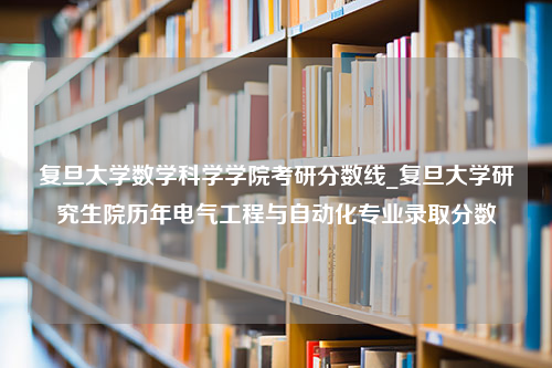 复旦大学数学科学学院考研分数线_复旦大学研究生院历年电气工程与自动化专业录取分数