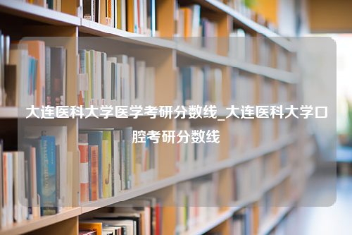 大连医科大学医学考研分数线_大连医科大学口腔考研分数线