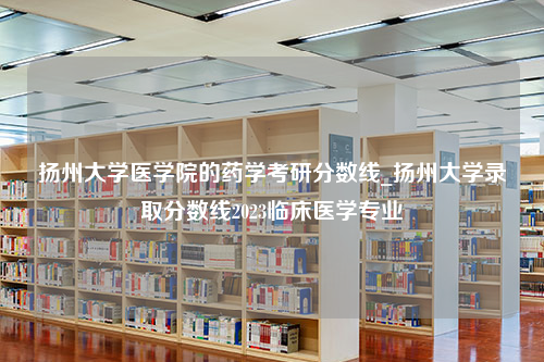 扬州大学医学院的药学考研分数线_扬州大学录取分数线2023临床医学专业