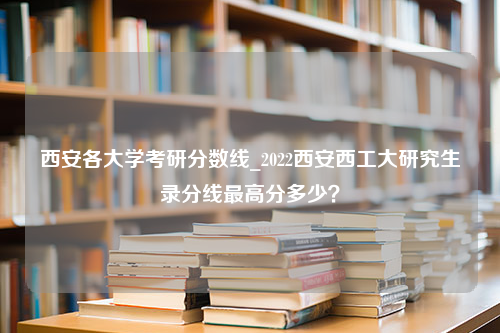 西安各大学考研分数线_2022西安西工大研究生录分线最高分多少？