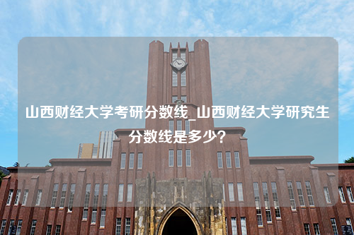 山西财经大学考研分数线_山西财经大学研究生分数线是多少？