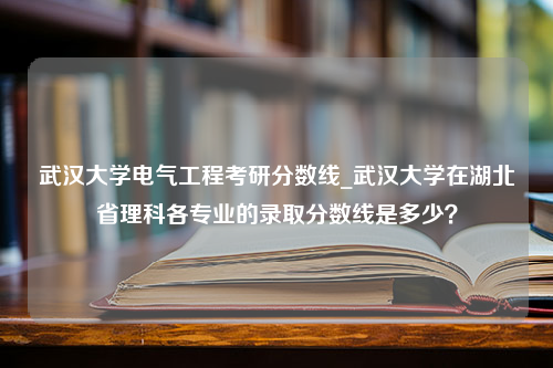 武汉大学电气工程考研分数线_武汉大学在湖北省理科各专业的录取分数线是多少？