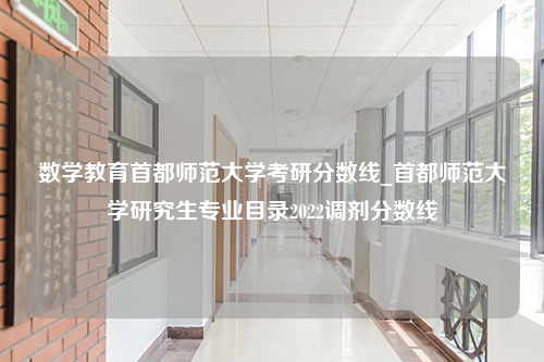 数学教育首都师范大学考研分数线_首都师范大学研究生专业目录2022调剂分数线