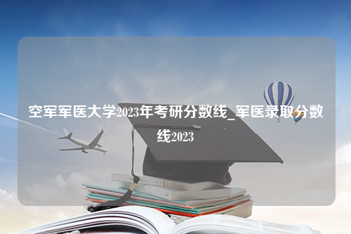 空军军医大学2023年考研分数线_军医录取分数线2023