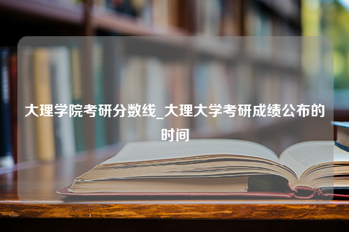 大理学院考研分数线_大理大学考研成绩公布的时间