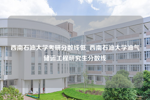 西南石油大学考研分数线低_西南石油大学油气储运工程研究生分数线