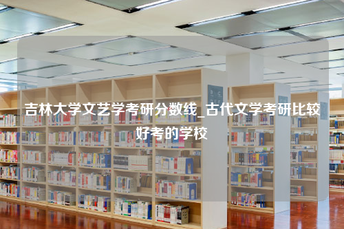 吉林大学文艺学考研分数线_古代文学考研比较好考的学校