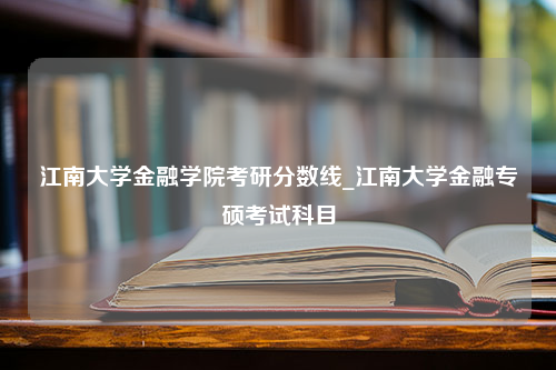 江南大学金融学院考研分数线_江南大学金融专硕考试科目