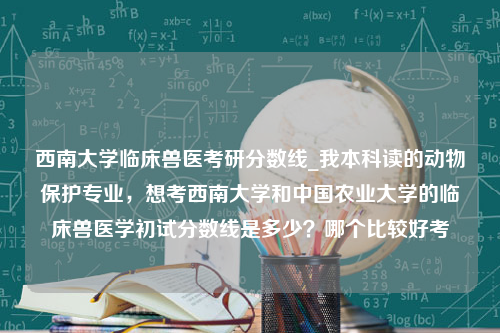 西南大学临床兽医考研分数线_我本科读的动物保护专业，想考西南大学和中国农业大学的临床兽医学初试分数线是多少？哪个比较好考