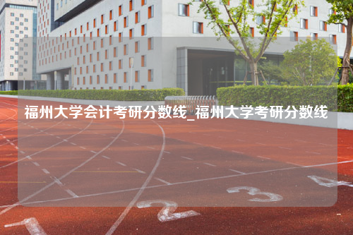 福州大学会计考研分数线_福州大学考研分数线