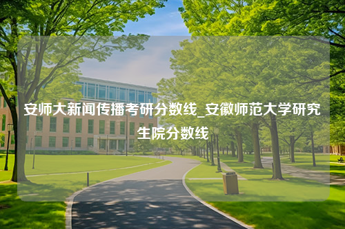 安师大新闻传播考研分数线_安徽师范大学研究生院分数线