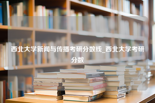 西北大学新闻与传播考研分数线_西北大学考研分数