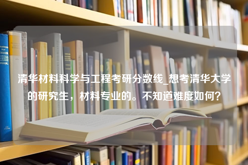 清华材料科学与工程考研分数线_想考清华大学的研究生，材料专业的。不知道难度如何？