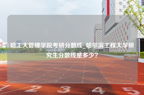 哈工大管理学院考研分数线_哈尔滨工程大学研究生分数线是多少？