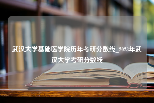 武汉大学基础医学院历年考研分数线_2023年武汉大学考研分数线