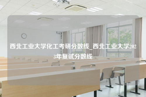 西北工业大学化工考研分数线_西北工业大学2023年复试分数线