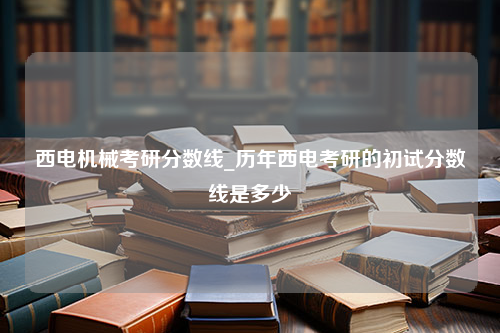 西电机械考研分数线_历年西电考研的初试分数线是多少