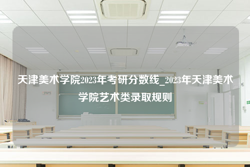 天津美术学院2023年考研分数线_2023年天津美术学院艺术类录取规则