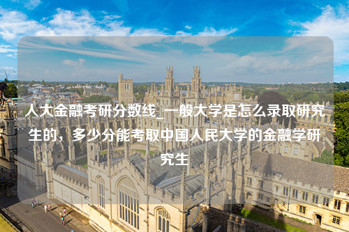 人大金融考研分数线_一般大学是怎么录取研究生的，多少分能考取中国人民大学的金融学研究生