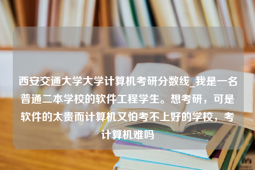 西安交通大学大学计算机考研分数线_我是一名普通二本学校的软件工程学生。想考研，可是软件的太贵而计算机又怕考不上好的学校，考计算机难吗