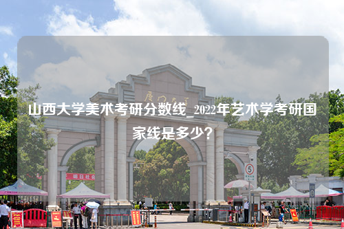 山西大学美术考研分数线_2022年艺术学考研国家线是多少？