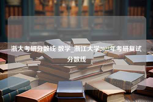 浙大考研分数线 数学_浙江大学2022年考研复试分数线