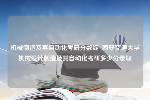 机械制造及其自动化考研分数线_西安交通大学机械设计制造及其自动化考研多少分录取