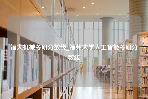 福大机械考研分数线_福州大学人工智能考研分数线