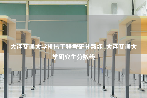 大连交通大学机械工程考研分数线_大连交通大学研究生分数线