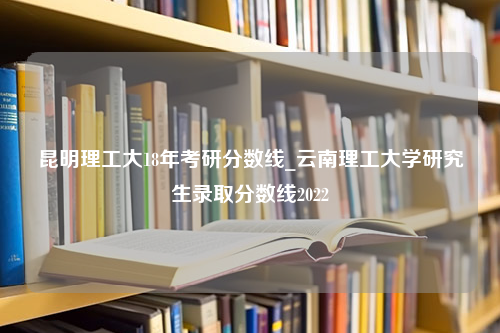 昆明理工大18年考研分数线_云南理工大学研究生录取分数线2022