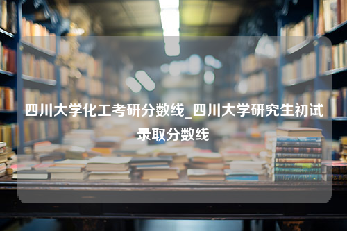 四川大学化工考研分数线_四川大学研究生初试录取分数线