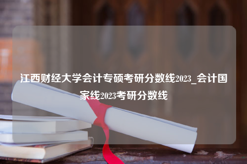 江西财经大学会计专硕考研分数线2023_会计国家线2023考研分数线