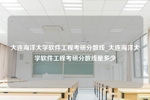 大连海洋大学软件工程考研分数线_大连海洋大学软件工程考研分数线是多少