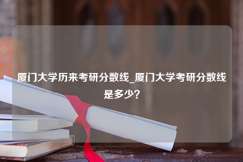 厦门大学历来考研分数线_厦门大学考研分数线是多少？