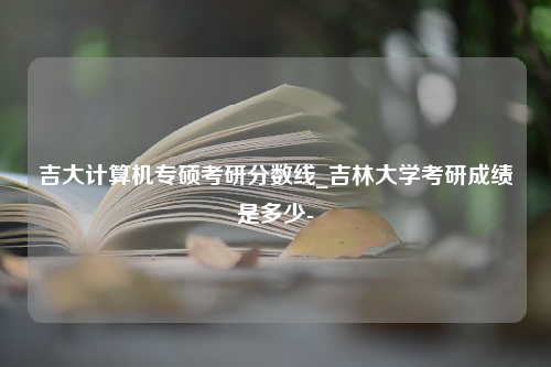 吉大计算机专硕考研分数线_吉林大学考研成绩是多少-