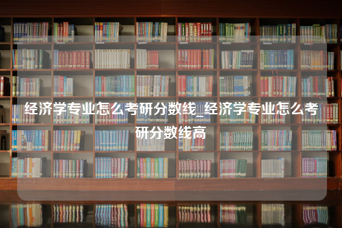 经济学专业怎么考研分数线_经济学专业怎么考研分数线高