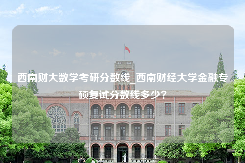 西南财大数学考研分数线_西南财经大学金融专硕复试分数线多少？