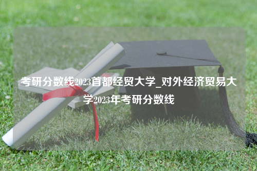 考研分数线2023首都经贸大学_对外经济贸易大学2023年考研分数线