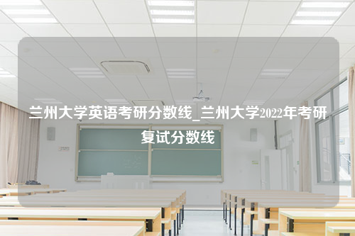 兰州大学英语考研分数线_兰州大学2022年考研复试分数线