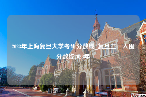 2023年上海复旦大学考研分数线_复旦三一入围分数线2023年