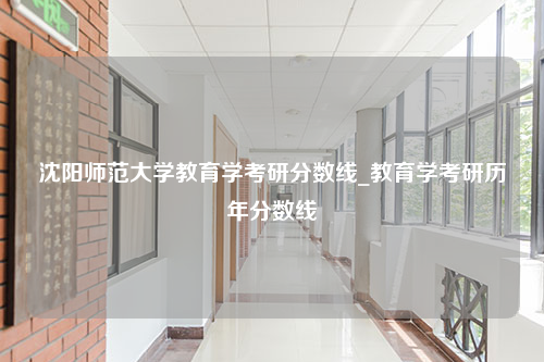 沈阳师范大学教育学考研分数线_教育学考研历年分数线