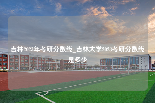 吉林2023年考研分数线_吉林大学2023考研分数线是多少