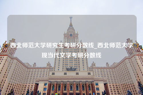 西北师范大学研究生考研分数线_西北师范大学现当代文学考研分数线